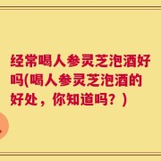 经常喝人参灵芝泡酒好吗(喝人参灵芝泡酒的好处，你知道吗？)