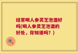 经常喝人参灵芝泡酒好吗(喝人参灵芝泡酒的好处，你知道吗？)