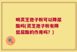 喝灵芝孢子粉可以降尿酸吗(灵芝孢子粉有降低尿酸的作用吗？)