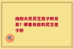 南阳大宗灵芝孢子粉交易？哪里有收购灵芝孢子粉