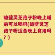 破壁灵芝孢子粉晚上睡前可以喝吗(破壁灵芝孢子粉适合晚上食用吗？)