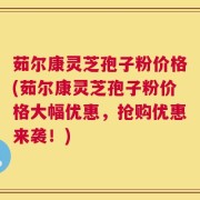 茹尔康灵芝孢子粉价格(茹尔康灵芝孢子粉价格大幅优惠，抢购优惠来袭！)