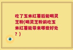 吃了玉米红薯后能喝灵芝粉(喝灵芝粉前吃玉米红薯能带来哪些好处？)
