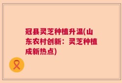 冠县灵芝种植升温(山东农村创新：灵芝种植成新热点)