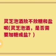 灵芝泡酒放不放糖和盐呢(灵芝泡酒，是否需要加糖或盐？)
