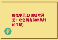 山楂木灵芝(山楂木灵芝：让您拥有健康美好的生活)