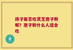 孩子能否吃灵芝孢子粉呢？孢子粉什么人适合吃