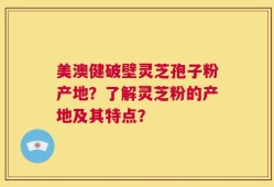 美澳健破壁灵芝孢子粉产地？了解灵芝粉的产地及其特点？