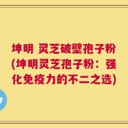 坤明 灵芝破壁孢子粉(坤明灵芝孢子粉：强化免疫力的不二之选)