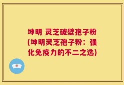 坤明 灵芝破壁孢子粉(坤明灵芝孢子粉：强化免疫力的不二之选)