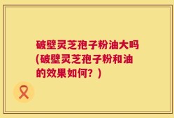 破壁灵芝孢子粉油大吗(破壁灵芝孢子粉和油的效果如何？)