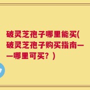 破灵芝孢子哪里能买(破灵芝孢子购买指南——哪里可买？)