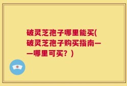破灵芝孢子哪里能买(破灵芝孢子购买指南——哪里可买？)