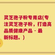 灵芝孢子粉专用店(专注灵芝孢子粉，打造高品质健康产品 - 最新标题。)