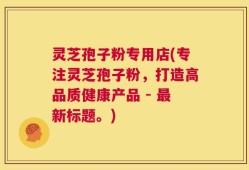 灵芝孢子粉专用店(专注灵芝孢子粉，打造高品质健康产品 - 最新标题。)