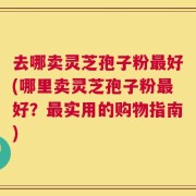 去哪卖灵芝孢子粉最好(哪里卖灵芝孢子粉最好？最实用的购物指南)