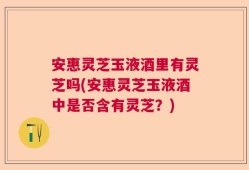 安惠灵芝玉液酒里有灵芝吗(安惠灵芝玉液酒中是否含有灵芝？)
