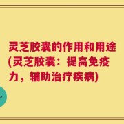 灵芝胶囊的作用和用途(灵芝胶囊：提高免疫力，辅助治疗疾病)