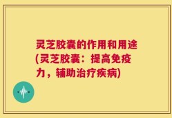 灵芝胶囊的作用和用途(灵芝胶囊：提高免疫力，辅助治疗疾病)