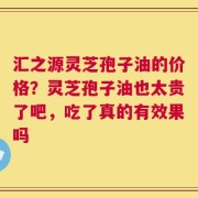 汇之源灵芝孢子油的价格？灵芝孢子油也太贵了吧，吃了真的有效果吗