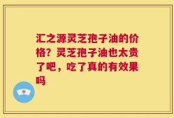 汇之源灵芝孢子油的价格？灵芝孢子油也太贵了吧，吃了真的有效果吗