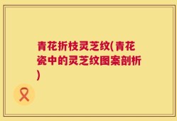 青花折枝灵芝纹(青花瓷中的灵芝纹图案剖析)