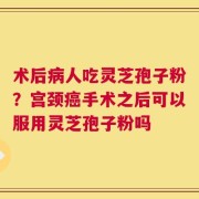 术后病人吃灵芝孢子粉？宫颈癌手术之后可以服用灵芝孢子粉吗