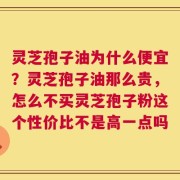灵芝孢子油为什么便宜？灵芝孢子油那么贵，怎么不买灵芝孢子粉这个性价比不是高一点吗