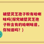 破壁灵芝孢子粉有哈喇味吗(探究破壁灵芝孢子粉含有的哈喇味道，你知道吗？)