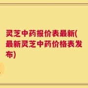 灵芝中药报价表最新(最新灵芝中药价格表发布)