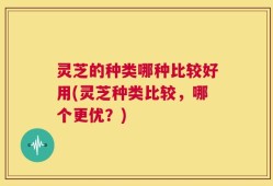 灵芝的种类哪种比较好用(灵芝种类比较，哪个更优？)
