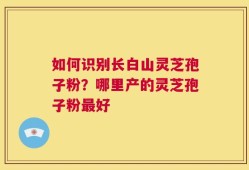 如何识别长白山灵芝孢子粉？哪里产的灵芝孢子粉最好