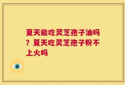 夏天能吃灵芝孢子油吗？夏天吃灵芝孢子粉不上火吗