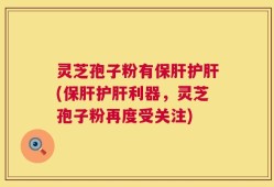 灵芝孢子粉有保肝护肝(保肝护肝利器，灵芝孢子粉再度受关注)