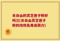 长白山的灵芝孢子粉好吗三(长白山灵芝孢子粉的功效及用途简介)