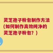 灵芝孢子粉包制作方法(如何制作高效纯净的灵芝孢子粉包？)