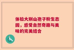 体验大别山孢子粉生态园，感受自然奇趣与美味的完美结合