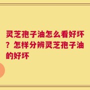 灵芝孢子油怎么看好坏？怎样分辨灵芝孢子油的好坏