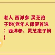 老人 西洋参 灵芝孢子粉(老年人保健首选：西洋参、灵芝孢子粉)