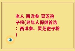 老人 西洋参 灵芝孢子粉(老年人保健首选：西洋参、灵芝孢子粉)
