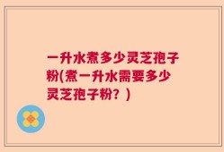 一升水煮多少灵芝孢子粉(煮一升水需要多少灵芝孢子粉？)
