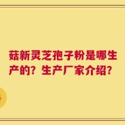菇新灵芝孢子粉是哪生产的？生产厂家介绍？