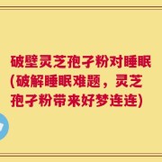 破壁灵芝孢孑粉对睡眠(破解睡眠难题，灵芝孢孑粉带来好梦连连)