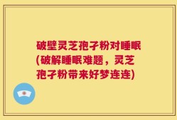 破壁灵芝孢孑粉对睡眠(破解睡眠难题，灵芝孢孑粉带来好梦连连)