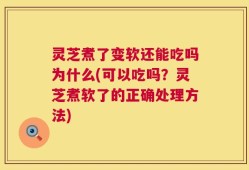 灵芝煮了变软还能吃吗为什么(可以吃吗？灵芝煮软了的正确处理方法)