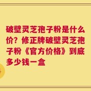 破壁灵芝孢子粉是什么价？修正牌破壁灵芝孢子粉《官方价格》到底多少钱一盒