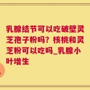 乳腺结节可以吃破壁灵芝孢子粉吗？核桃和灵芝粉可以吃吗_乳腺小叶增生