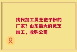 找代加工灵芝孢子粉的厂家？山东最大的灵芝加工，收购公司