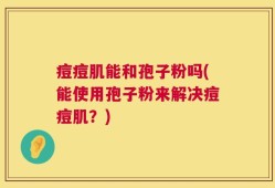 痘痘肌能和孢子粉吗(能使用孢子粉来解决痘痘肌？)