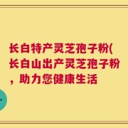 长白特产灵芝孢子粉(长白山出产灵芝孢子粉，助力您健康生活